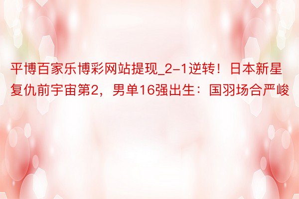 平博百家乐博彩网站提现_2-1逆转！日本新星复仇前宇宙第2，男单16强出生：国羽场合严峻